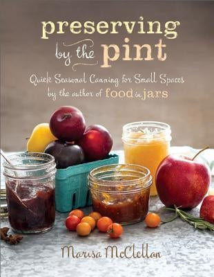 Preserving by the Pint: Quick Seasonal Canning for Small Spaces from the Author of Food in Jars by McClellan, Marisa
