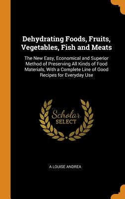 Dehydrating Foods, Fruits, Vegetables, Fish and Meats: The New Easy, Economical and Superior Method of Preserving All Kinds of Food Materials, with a by Andrea, A. Louise