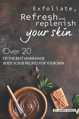 Exfoliate, Refresh and Replenish Your Skin: Over 20 of the Best Homemade Body Scrub Recipes for Your Skin by Kings, Jenny