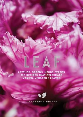 Leaf: Lettuce, Greens, Herbs, Weeds - 120 Recipes That Celebrate Varied, Versatile Leaves by Phipps, Catherine