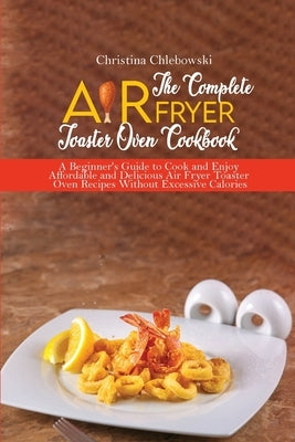 The Complete Air Fryer Toaster Oven Cookbook: Crispy, Quick and Delicious Air Fryer Recipes for Smart People On a Budget by Chlebowsky, Christina