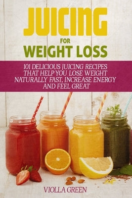 Juicing for Weight Loss: 101 Delicious Juicing Recipes That Help You Lose Weight Naturally Fast, Increase Energy and Feel Great by Green, Violla