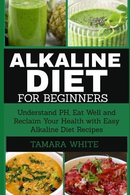 Alkaline Diet for Beginners: Understand Ph, Eat Well and Reclaim Your Health with Easy Alkaline Diet Recipes by White, Tamara