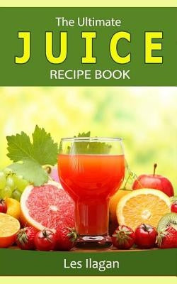 The Ultimate JUICE RECIPE Book by Ilagan, Les