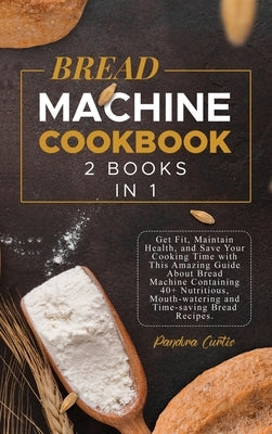Bread Machine Cookbook: Get Fit, Maintain Health, and Save Your Cooking Time with This Amazing Guide About Bread Machine Containing 40+ Nutrit by Curtis, Pandora