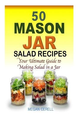 50 Mason Jar Salad Recipes: Your Ultimate Guide to Making Salad in a Jar by Cerell, Megan