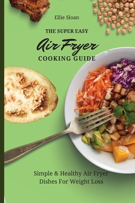 The Super Easy Air Fryer Cooking Guide: Simple & Healthy Air Fryer Dishes For Weight Loss by Sloan, Ellie