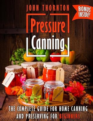 Pressure Canning: The Complete Guide for Home Canning and Preserving for Beginners by Thornton, John
