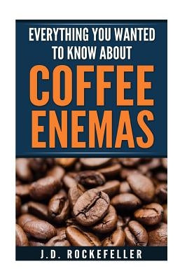 Everything You Wanted to Know About Coffee Enemas by Rockefeller, J. D.