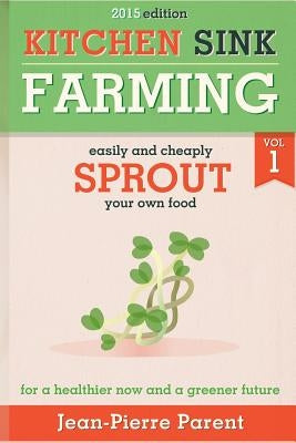 Kitchen Sink Farming Volume 1: Sprouting: Easily & Cheaply Sprout Your Own Food for a Healthier Now & a Greener Future by Parent, Jean-Pierre