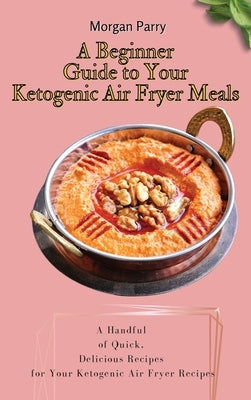 A Beginner Guide to Your Ketogenic Air Fryer Meals: A Handful of Quick, Delicious Recipes for Your Ketogenic Air Fryer Recipes by Parry, Morgan