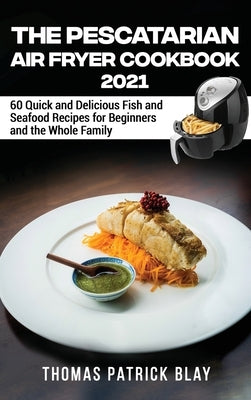 The Pescatarian Air Fryer Cookbook 2021: 60 Quick and Delicious Fish and Seafood Recipes for Beginners and the Whole Family by Blay, Thomas Patrick