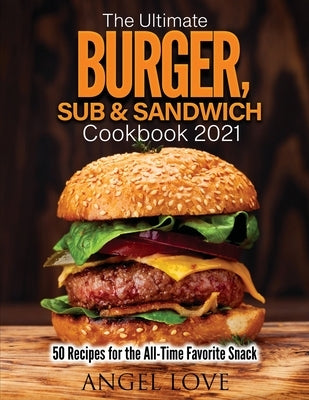 The Ultimate Burger, Sub & Sandwich Cookbook 2021: 50 Recipes for the All-Time Favorite Snack by Angel Love