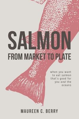 Salmon From Market To Plate: when you want to eat salmon that is good for you and the oceans by C. Berry, Maureen
