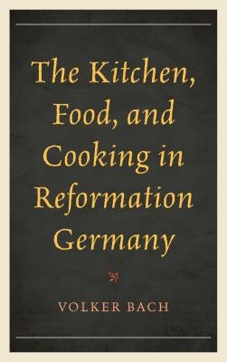 The Kitchen, Food, and Cooking in Reformation Germany by Bach, Volker