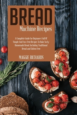 Bread Machine Recipes: A Complete Guide For Beginners Full Of Simple And Fuss-Free Recipes To Bake Tasty Homemade Bread. Including Traditiona by Richards, Maggie