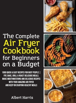 The Complete Air Fryer Cookbook for Beginners on a Budget: 1000 Quick & Easy Recipes For Busy People Fry, Bake, Grill & Roast Delicious Meals. Make mo by Albert Harris