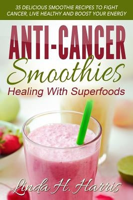 Anti-Cancer Smoothies: Healing with Superfoods: 35 Delicious Smoothie Recipes to Fight Cancer, Live Healthy and Boost Your Energy by Harris, Linda H.