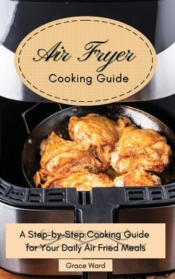 My Air Fryer Cooking Guide: A Step-by-Step Cooking Guide for Your Daily Air Fried Meals by Ward, Grace