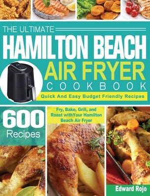 The Ultimate Hamilton Beach Air Fryer Cookbook: 600 Quick And Easy Budget Friendly Recipes to Fry, Bake, Grill, and Roast with Your Hamilton Beach Air by Rojo, Edward