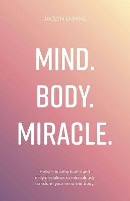 Mind Body Miracle: Holistic healthy habits and daily disciplines to miraculously transform your mind and body. by Dunne, Jaclyn