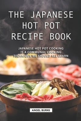 The Japanese Hot Pot Recipe Book: Japanese Hot Pot Cooking is a communal cooking technique we should all learn by Burns, Angel