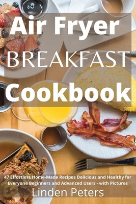Air Fryer Breakfast Cookbook: 47 Effortless Home-Made Recipes Delicious and Healthy for Everyone Beginners and Advanced Users - with Pictures by Peters, Linden