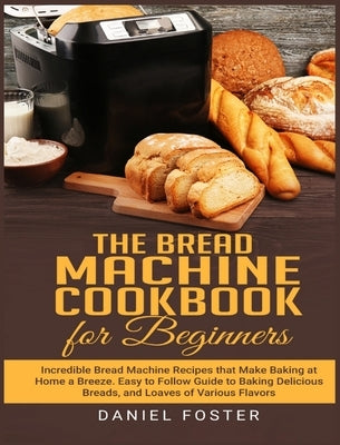 The Bread Machine Cookbook for Beginners: Incredible Bread Machine Recipes that Make Baking at Home a Breeze. Easy to Follow Guide to Baking Delicious by Foster, Daniel