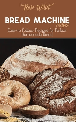 Bread Machine Recipes: Easy-to Follow Recipes for Perfect Homemade Bread by Willet, Rose