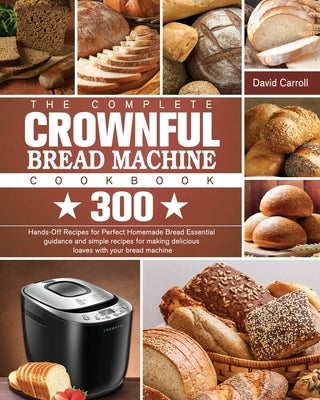 The Complete CROWNFUL Bread Machine Cookbook: 300 Hands-Off Recipes for Perfect Homemade Bread Essential guidance and simple recipes for making delici by Carroll, David