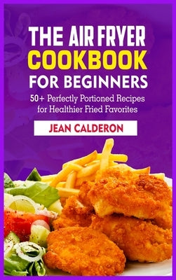 The Air Fryer Cookbook for Beginners: 50+ Perfectly Portioned Recipes for Healthier Fried Favorites by Calderon, Jean