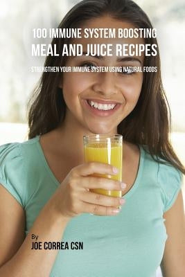 100 Immune System Boosting Meal and Juice Recipes: Strengthen Your Immune System Using Natural Foods by Correa, Joe
