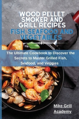 Wood Pellet Smoker and Grill Recipes Fish, Seafood, and Vegetables: The Ultimate Cookbook To Discover The Secrets To Master Grilled Fish, Seafood, and by Mike Grill Academy