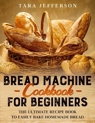 Bread Machine Cookbook for Beginners: The Ultimate Recipe Book to Easily Bake Homemade Bread by Jefferson, Tara