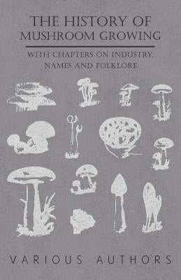 The History of Mushroom Growing - With Chapters on Industry, Names and Folklore by Various