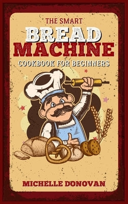 The Smart Bread Machine Cookbook for Beginners: Tasty, Easy and No-Fuss Recipes for Your Bread Machine. Your Homemade Bread Simple by Donovan, Michelle