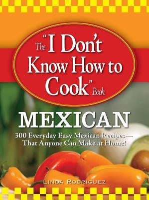 The I Don't Know How to Cook Book: Mexican: 300 Everyday Easy Mexican Recipes--That Anyone Can Make at Home! by Rodriguez, Linda