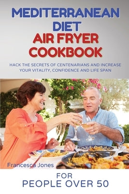 Mediterranean Diet Air Fryer Cookbook for People Over 50: Hack the Secrets of Centenarians and Increase Your Vitality, Confidence and Life Span by Jones, Francesca