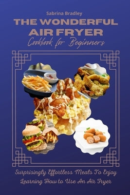 The Wonderful Air Fryer Cookbook for Beginners: Surprisingly Effortless Meals To Enjoy Learning How To Use An Air Fryer by Bradley, Sabrina