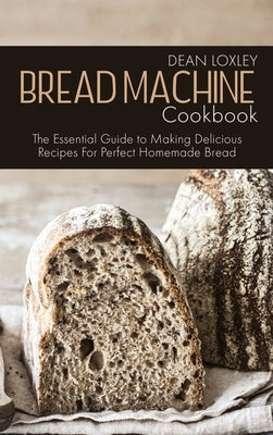 Bread Machine Cookbook: The Essential Guide to Making Delicious Recipes For Perfect Homemade Bread by Loxley, Dean