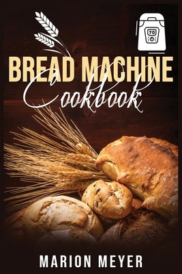 Bread Machine Cookbook: The Best Beginners guide with simple recipes to cook Perfect Homemade Bread and Roll Bread for Your New, Healthier Lif by Meyer, Marion