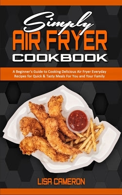 Simply Air Fryer Cookbook: A Beginner's Guide To Cooking Delicious Air Fryer Everyday Recipes for Quick & Tasty Meals For You And Your Family by Cameron, Lisa