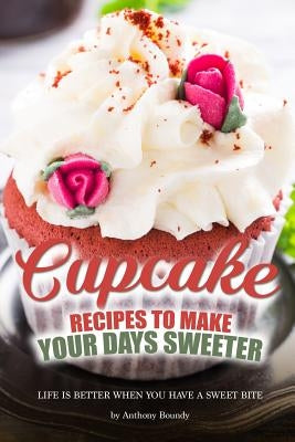 Cupcake Recipes to Make Your Days Sweeter: Life Is Better When You Have a Sweet Bite by Boundy, Anthony