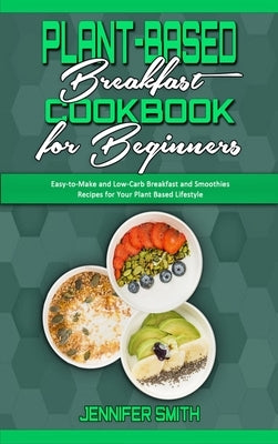 Plant Based Breakfast Cookbook for Beginners: Easy-to-Make and Low-Carb Breakfast and Smoothies Recipes for Your Plant Based Lifestyle by Smith, Jennifer