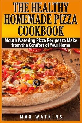 The Healthy Homemade Pizza Cookbook: Mouth Watering Pizza Recipes to Make from the Comfort of Your Home by Watkins, Max