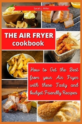The Air Fryer Cookbook: How to Get the Best from your Air Fryer with these Tasty and Budget Friendly Recipes by Sarah J Miller