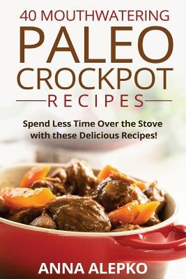 40 Mouthwatering Paleo Crockpot Recipes: Spend Less Time Over the Stove with these Delicious Recipes! (Includes 10 Bonus Desserts the You'll Love!) by Alepko, Anna