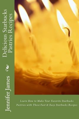 Delicious Starbucks Pastries Recipes: Learn How to Make Your Favorite Starbucks Pastries with These Fast & Easy Starbucks Recipes by James, Jennifer