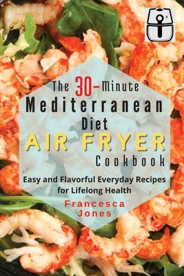 The 30-Minute Mediterranean Diet Air fryer Cookbook: Easy and Flavorful Everyday Recipes for Lifelong Health by Jones, Francesca