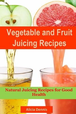 Vegetable and Fruits Juicing Recipes: Natural Juicing Recipes for Good Health(juice Cleanse, Juicing Diet, Juice Recipes, Healthy Juicing, Juice Diet, by Dennis, Alicia
